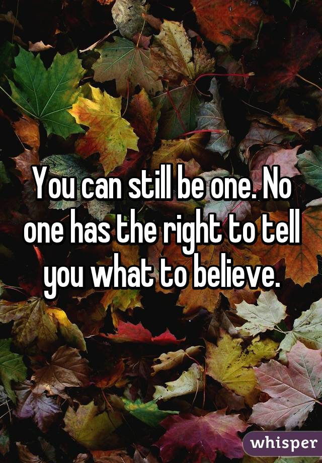You can still be one. No one has the right to tell you what to believe.