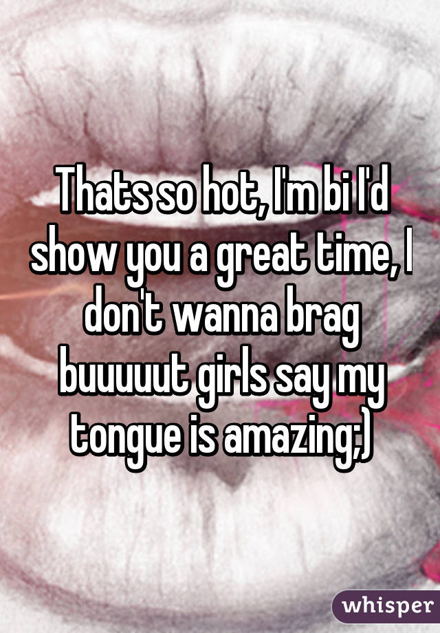 Thats so hot, I'm bi I'd show you a great time, I don't wanna brag buuuuut girls say my tongue is amazing;)