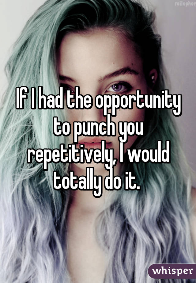 If I had the opportunity to punch you repetitively, I would totally do it. 