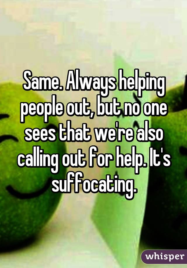 Same. Always helping people out, but no one sees that we're also calling out for help. It's suffocating.