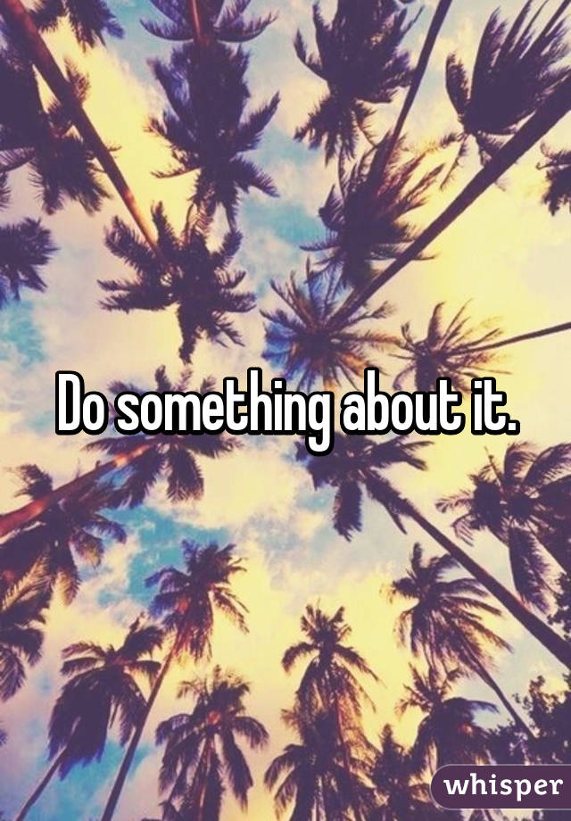 Do something about it.