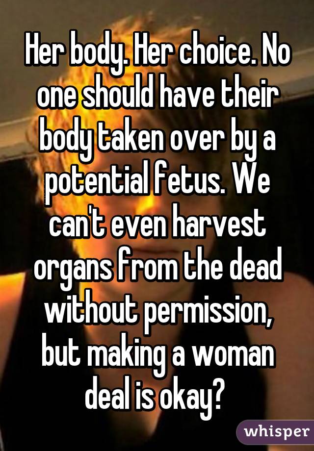 Her body. Her choice. No one should have their body taken over by a potential fetus. We can't even harvest organs from the dead without permission, but making a woman deal is okay? 