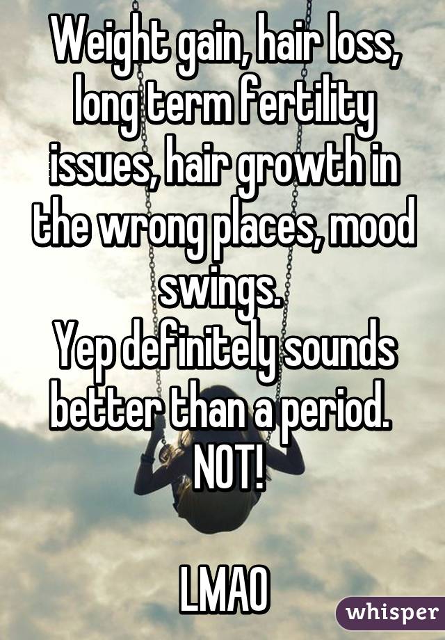 Weight gain, hair loss, long term fertility issues, hair growth in the wrong places, mood swings. 
Yep definitely sounds better than a period. 
 NOT!

LMAO