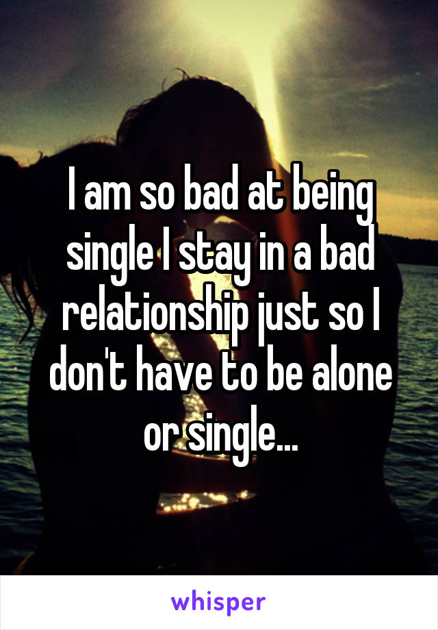 I am so bad at being single I stay in a bad relationship just so I don't have to be alone or single...
