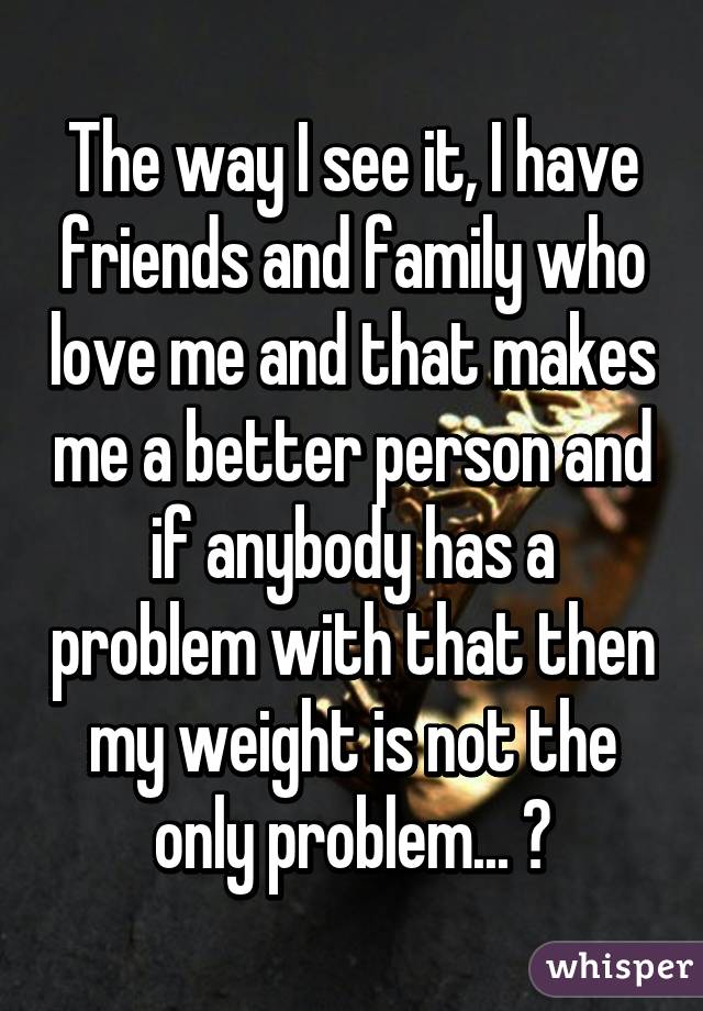 The way I see it, I have friends and family who love me and that makes me a better person and if anybody has a problem with that then my weight is not the only problem... 😊