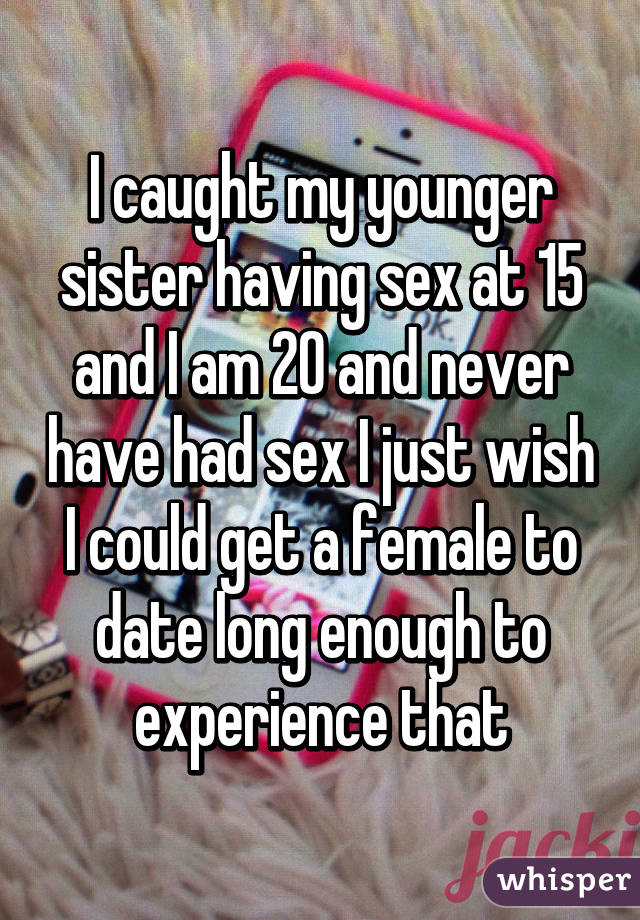 I caught my younger sister having sex at 15 and I am 20 and never have had sex I just wish I could get a female to date long enough to experience that