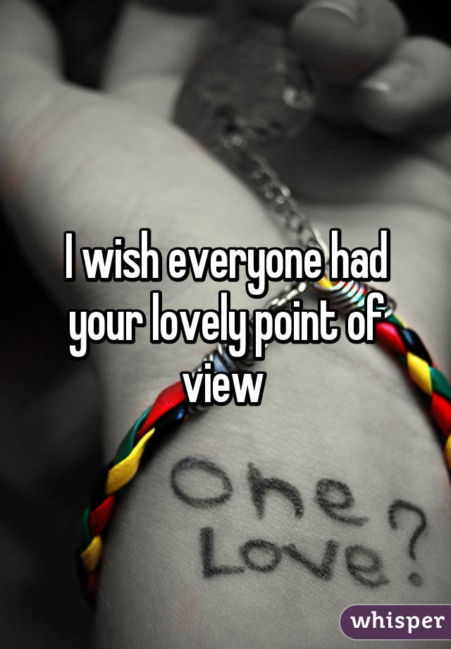 I wish everyone had your lovely point of view 