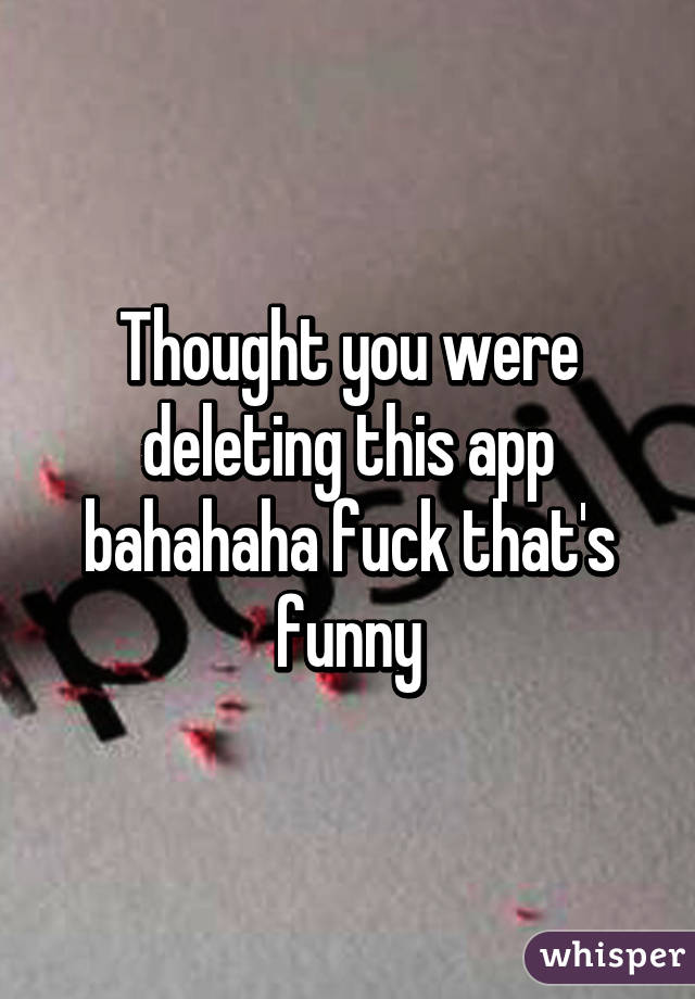 Thought you were deleting this app bahahaha fuck that's funny