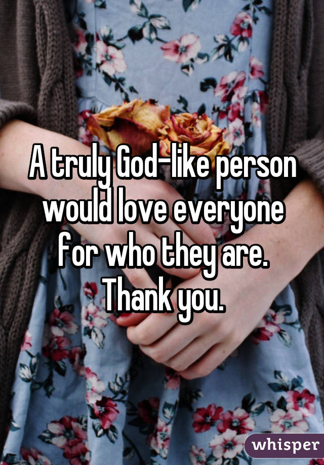 A truly God-like person would love everyone for who they are. Thank you.