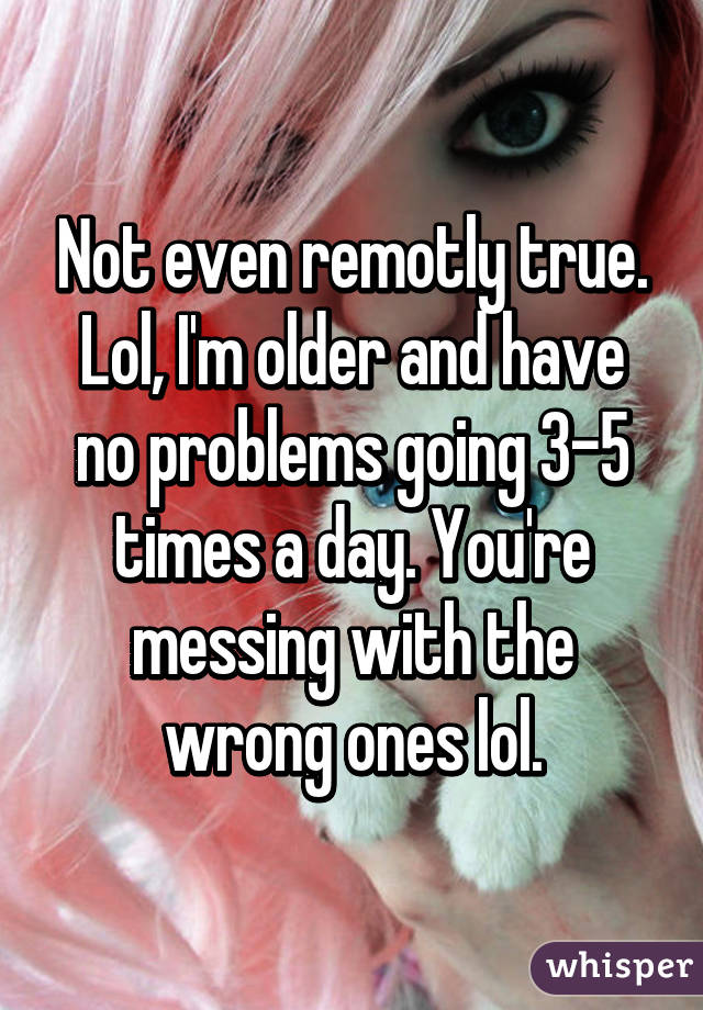 Not even remotly true. Lol, I'm older and have no problems going 3-5 times a day. You're messing with the wrong ones lol.