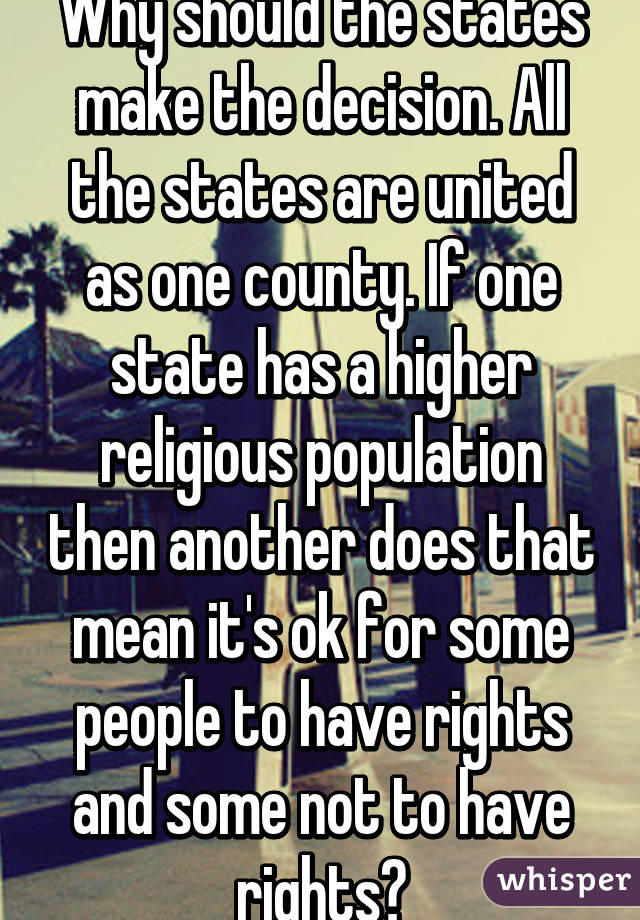 Why should the states make the decision. All the states are united as one county. If one state has a higher religious population then another does that mean it's ok for some people to have rights and some not to have rights?