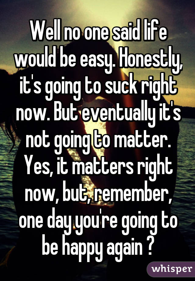 Well no one said life would be easy. Honestly, it's going to suck right now. But eventually it's not going to matter. Yes, it matters right now, but, remember, one day you're going to be happy again ♡