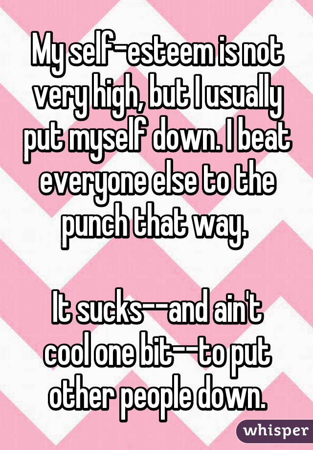 My self-esteem is not very high, but I usually put myself down. I beat everyone else to the punch that way. 

It sucks--and ain't cool one bit--to put other people down.