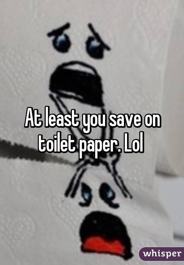 At least you save on toilet paper. Lol 