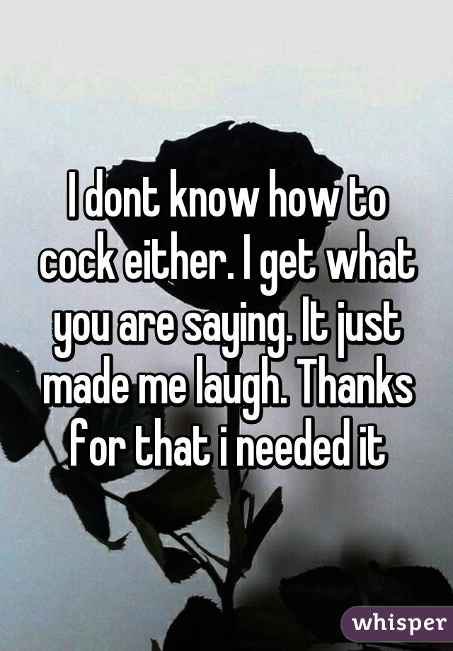 I dont know how to cock either. I get what you are saying. It just made me laugh. Thanks for that i needed it