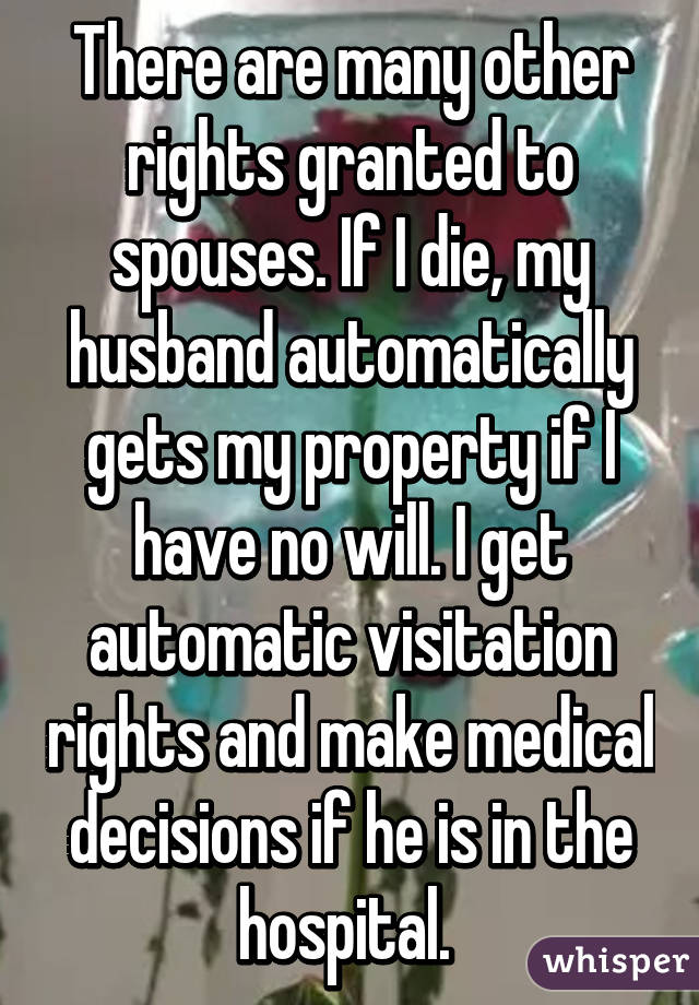 There are many other rights granted to spouses. If I die, my husband automatically gets my property if I have no will. I get automatic visitation rights and make medical decisions if he is in the hospital. 