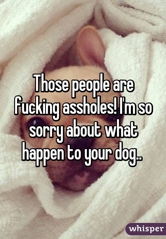 Those people are fucking assholes! I'm so sorry about what happen to your dog.. 