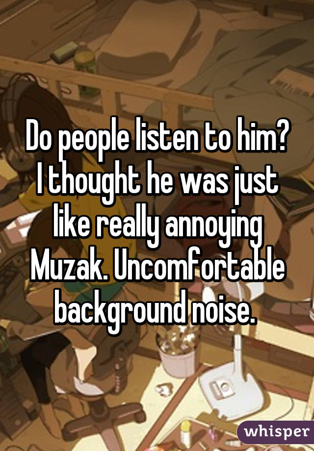 Do people listen to him? I thought he was just like really annoying Muzak. Uncomfortable background noise. 