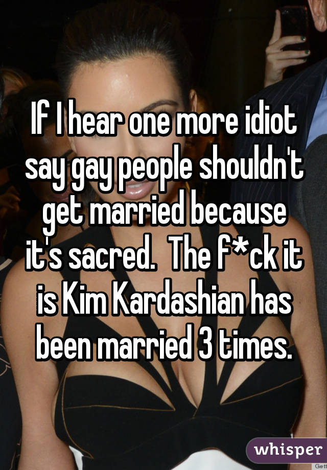 If I hear one more idiot say gay people shouldn't get married because it's sacred.  The f*ck it is Kim Kardashian has been married 3 times.