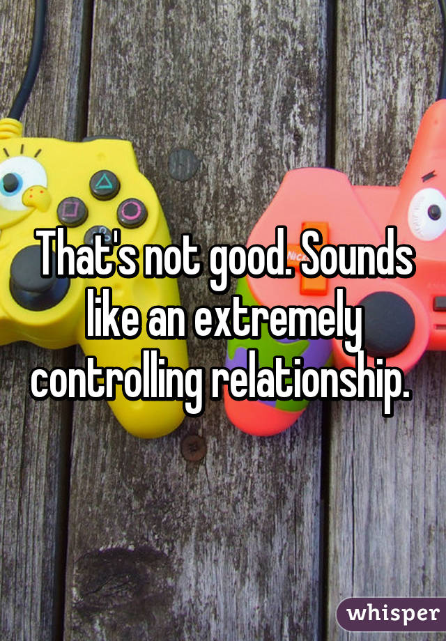 That's not good. Sounds like an extremely controlling relationship. 