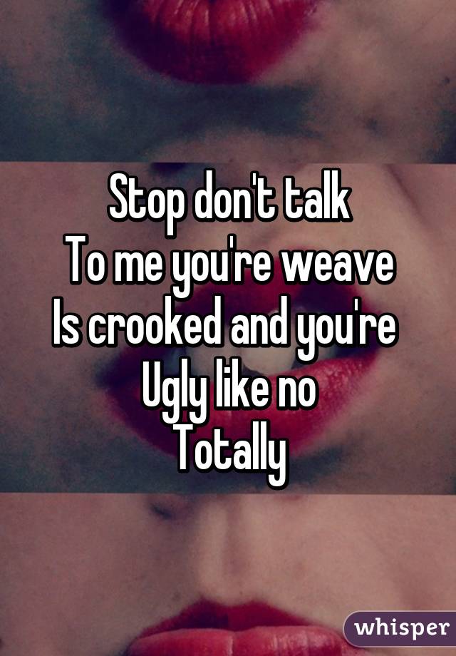 Stop don't talk
To me you're weave
Is crooked and you're 
Ugly like no
Totally