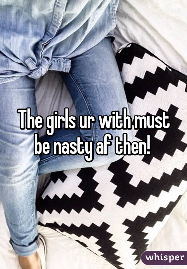 The girls ur with must be nasty af then! 