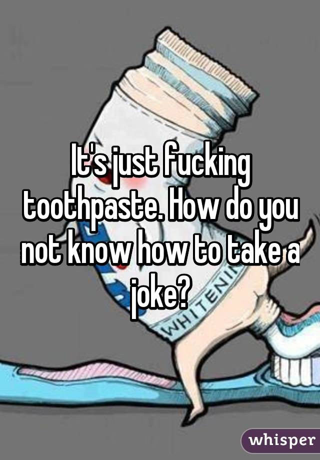 It's just fucking toothpaste. How do you not know how to take a joke?