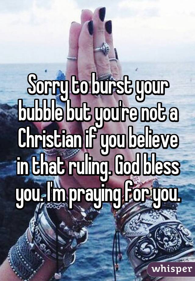 Sorry to burst your bubble but you're not a Christian if you believe in that ruling. God bless you. I'm praying for you.