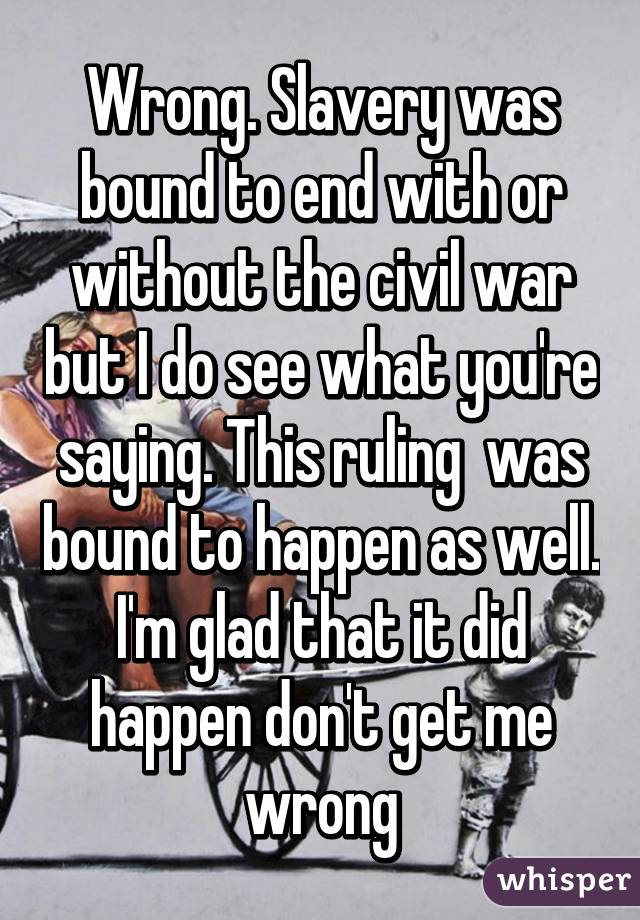 Wrong. Slavery was bound to end with or without the civil war but I do see what you're saying. This ruling  was bound to happen as well. I'm glad that it did happen don't get me wrong