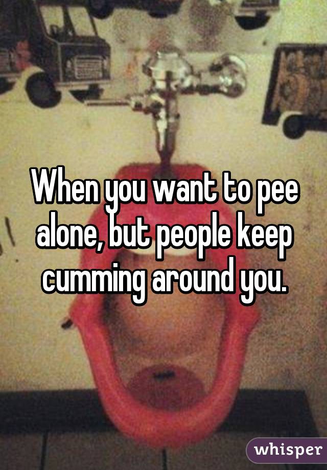 When you want to pee alone, but people keep cumming around you.