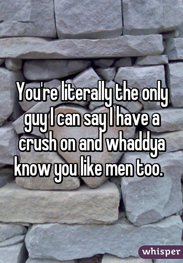 You're literally the only guy I can say I have a crush on and whaddya know you like men too.  