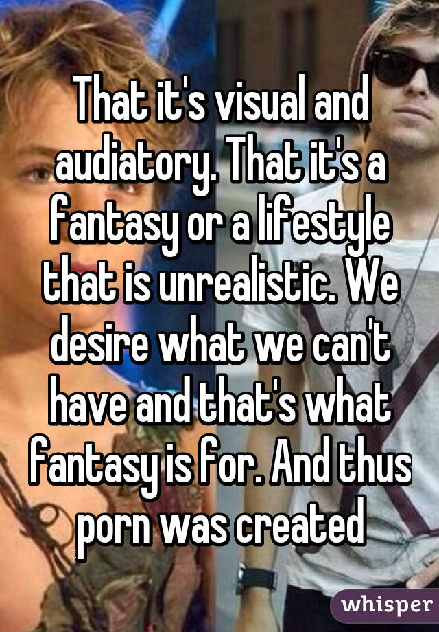 That it's visual and audiatory. That it's a fantasy or a lifestyle that is unrealistic. We desire what we can't have and that's what fantasy is for. And thus porn was created