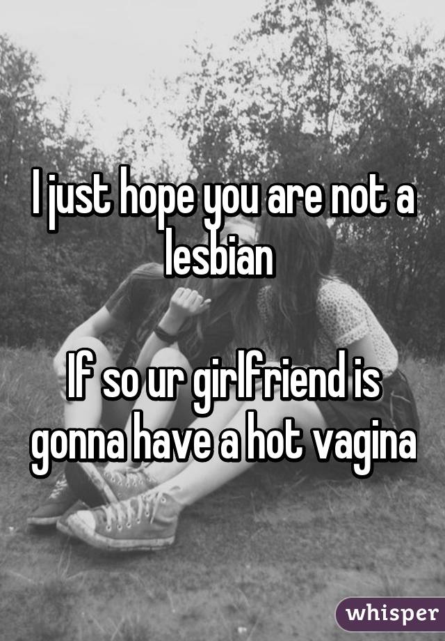 I just hope you are not a lesbian 

If so ur girlfriend is gonna have a hot vagina