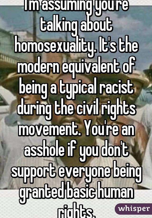 I'm assuming you're talking about homosexuality. It's the modern equivalent of being a typical racist during the civil rights movement. You're an asshole if you don't support everyone being granted basic human rights.