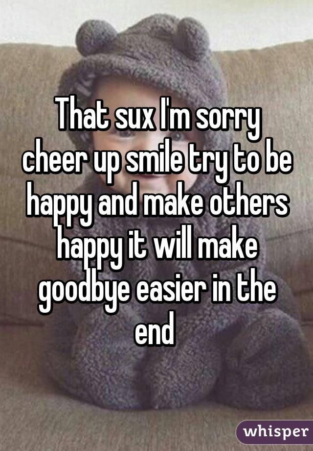 That sux I'm sorry cheer up smile try to be happy and make others happy it will make goodbye easier in the end 