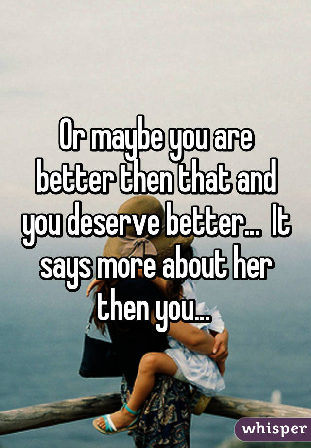 Or maybe you are better then that and you deserve better...  It says more about her then you... 