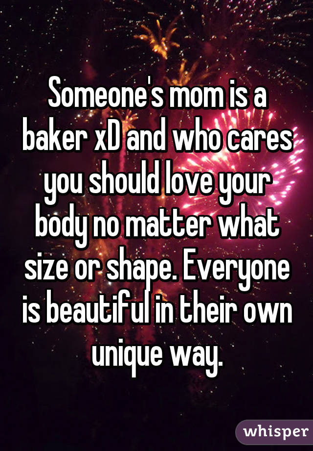 Someone's mom is a baker xD and who cares you should love your body no matter what size or shape. Everyone is beautiful in their own unique way.