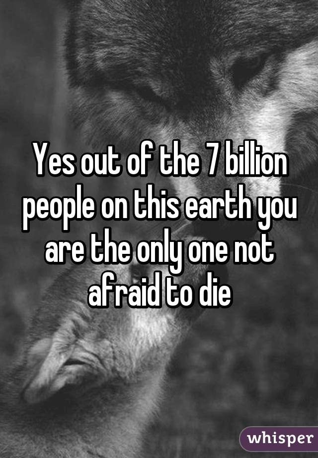 Yes out of the 7 billion people on this earth you are the only one not afraid to die