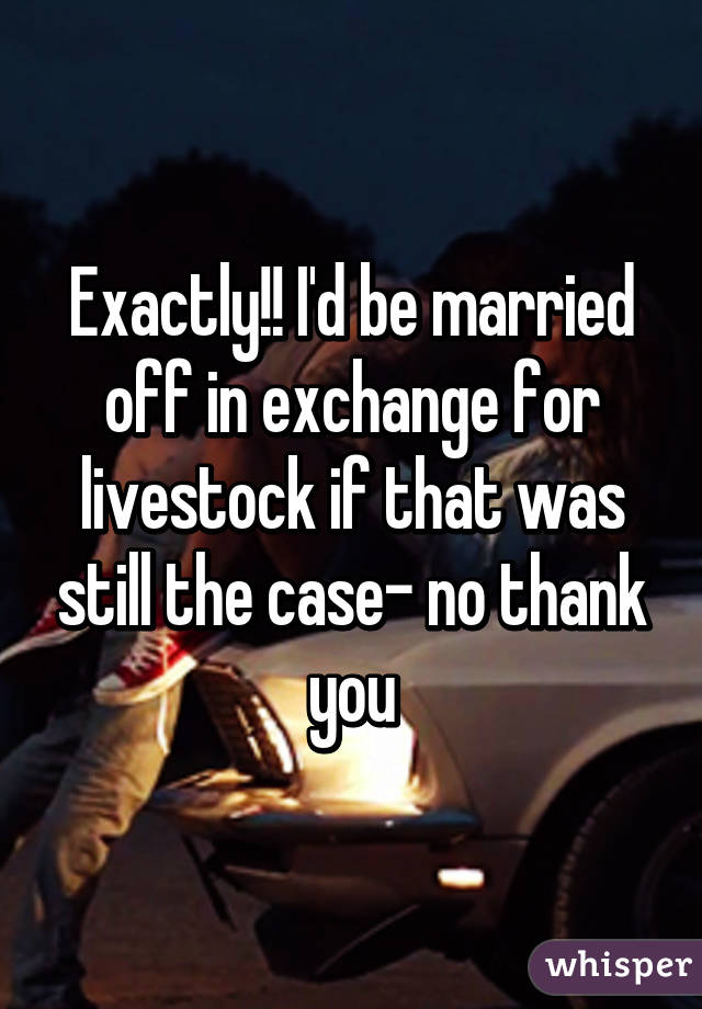 Exactly!! I'd be married off in exchange for livestock if that was still the case- no thank you