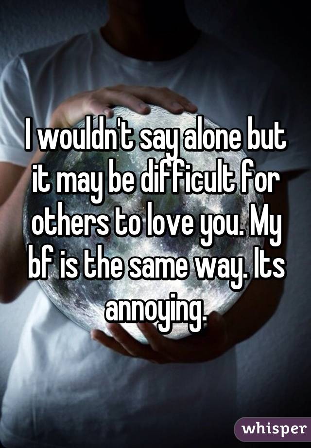 I wouldn't say alone but it may be difficult for others to love you. My bf is the same way. Its annoying.