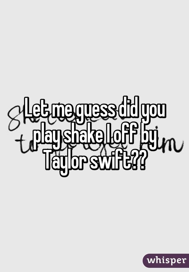 Let me guess did you play shake I off by Taylor swift??