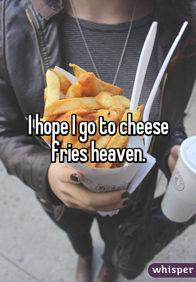 I hope I go to cheese fries heaven.