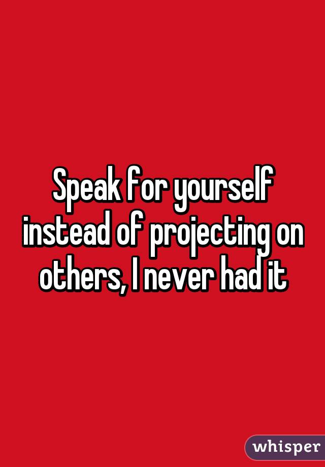 Speak for yourself instead of projecting on others, I never had it