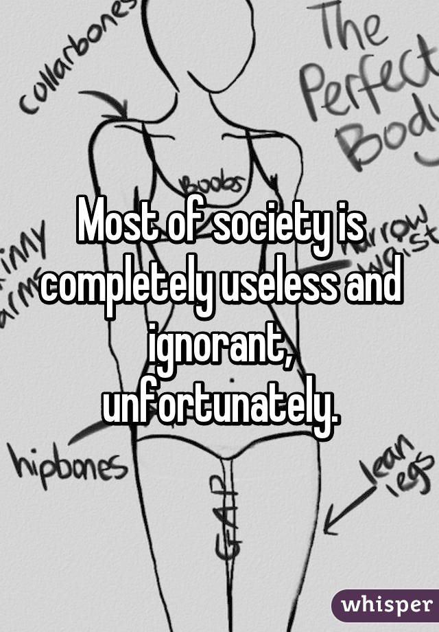 Most of society is completely useless and ignorant, unfortunately.