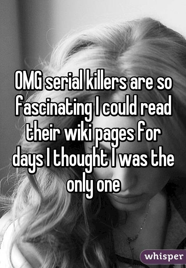OMG serial killers are so fascinating I could read their wiki pages for days I thought I was the only one