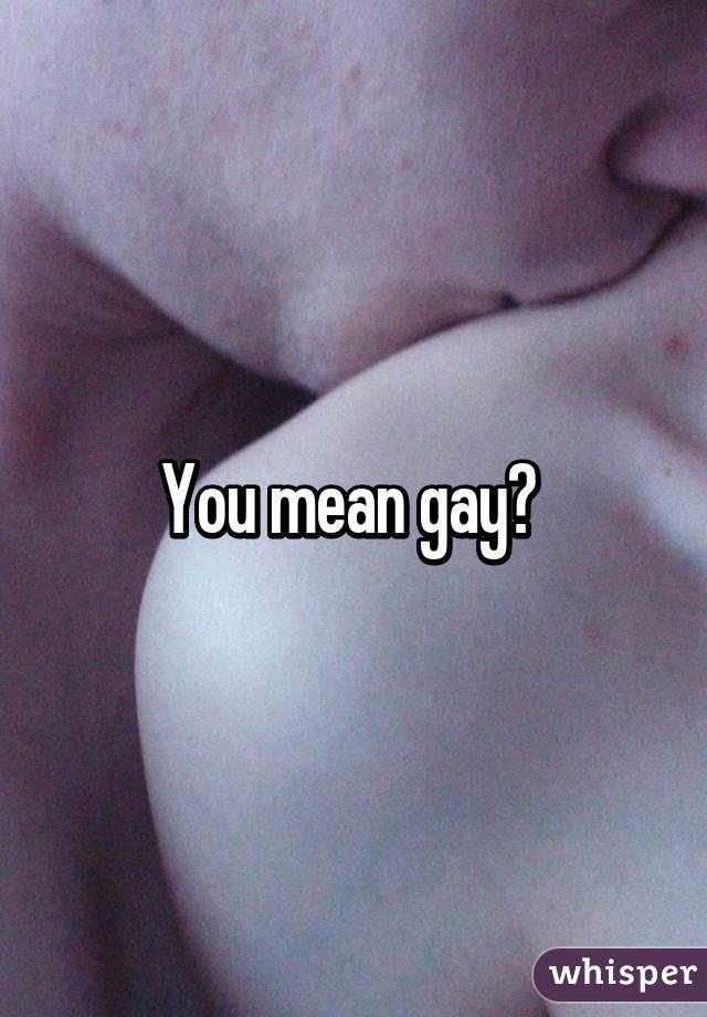 You mean gay? 