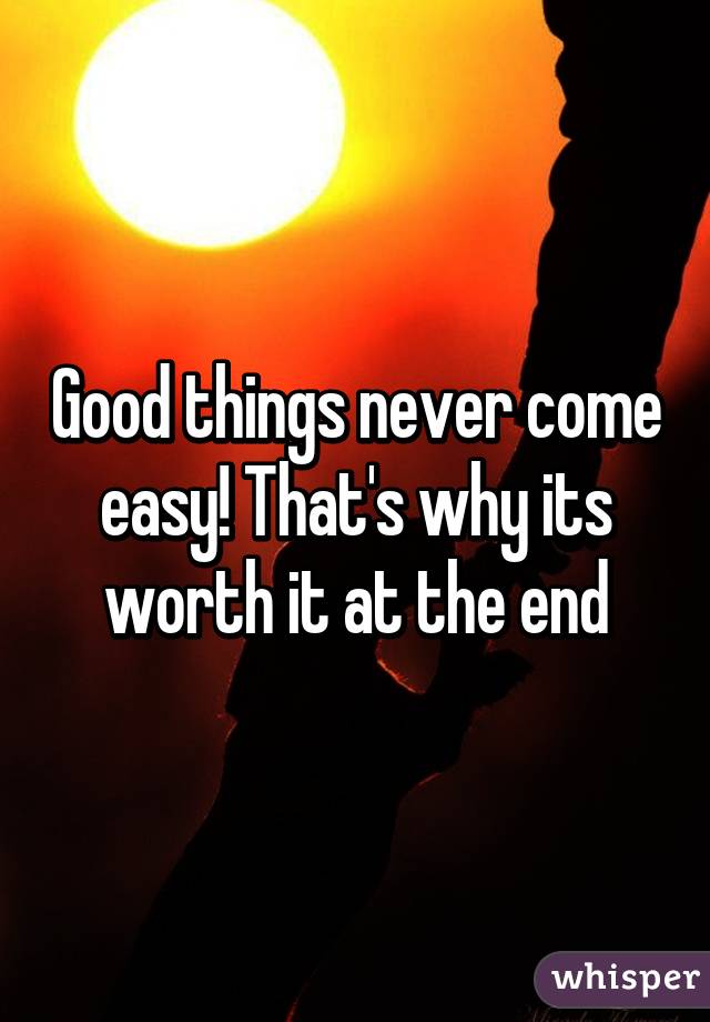 Good things never come easy! That's why its worth it at the end
