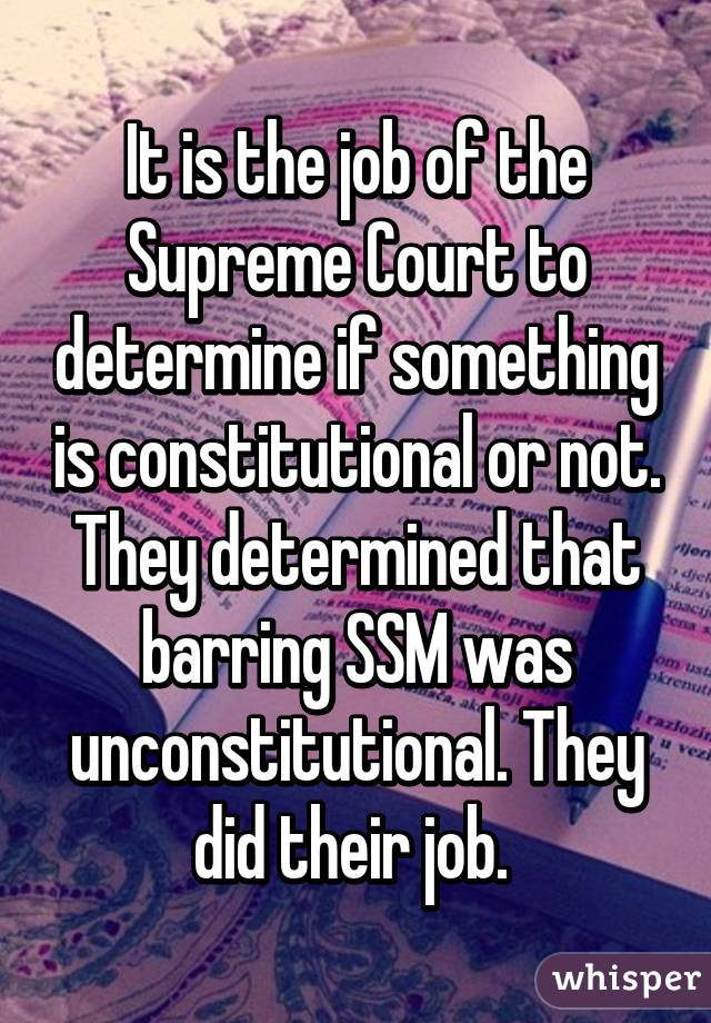 It is the job of the Supreme Court to determine if something is constitutional or not. They determined that barring SSM was unconstitutional. They did their job. 