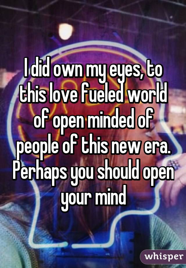 I did own my eyes, to this love fueled world of open minded of people of this new era. Perhaps you should open your mind