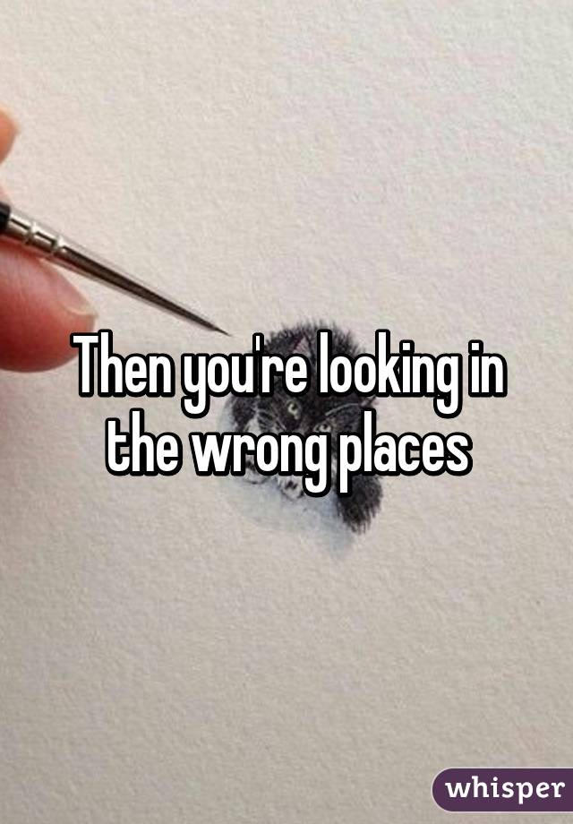 Then you're looking in the wrong places